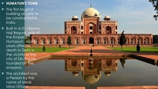  HUMAYUN'S TOMB
 The first Mughal
building of note to
be constructed in
India.
 Built in A.D. 1564 by
Haji Begum, wife of
the Emperor
Humayun , eight
years after his
death in Delhi in
the vicinity of the
city of Din Panah
founded by the
emperor.
 The architect was
a Persian by the
name of Mirak
Mirza Ghiyas.
 
