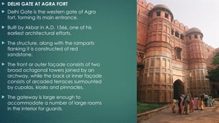  DELHI GATE AT AGRA FORT
 Delhi Gate is the western gate of Agra
fort, forming its main entrance.
 Built by Akbar in A.D. 1566, one of his
earliest architectural efforts.
 The structure, along with the ramparts
flanking it is constructed of red
sandstone.
 The front or outer façade consists of two
broad octagonal towers joined by an
archway, while the back or inner façade
consists of arcaded terraces surmounted
by cupolas, kiosks and pinnacles.
 The gateway is large enough to
accommodate a number of large rooms
in the interior for guards.
 