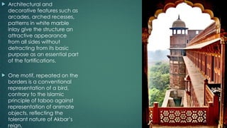  Architectural and
decorative features such as
arcades, arched recesses,
patterns in white marble
inlay give the structure an
attractive appearance
from all sides without
detracting from its basic
purpose as an essential part
of the fortifications.
 One motif, repeated on the
borders is a conventional
representation of a bird,
contrary to the Islamic
principle of taboo against
representation of animate
objects, reflecting the
tolerant nature of Akbar’s
reign.
 