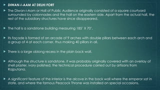  DIWAN-I-AAM AT DELHI FORT
 The Diwan-i-Aam or Hall of Public Audience originally consisted of a square courtyard
surrounded by colonnades and the hall on the eastern side. Apart from the actual hall, the
rest of the subsidiary structures have since disappeared.
 The hall is a sandstone building measuring 185’ X 70’.
 Its façade is formed of an arcade of 9 arches with double pillars between each arch and
a group of 4 at each corner, thus making 40 pillars in all.
 There is a large oblong recess in the plain back wall.
 Although the structure is sandstone, it was probably originally covered with an overlay of
shell plaster, ivory polished, the technical procedure carried out by artisans from
Rajputana.
 A significant feature of the interior is the alcove in the back wall where the emperor sat in
state, and where the famous Peacock Throne was installed on special occasions.
 