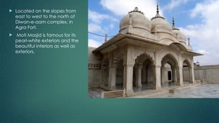  Located on the slopes from
east to west to the north of
Diwan-e-aam complex, in
Agra Fort.
 Moti Masjid is famous for its
pearl-white exteriors and the
beautiful interiors as well as
exteriors.
 