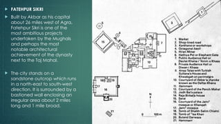  FATEHPUR SIKRI
 Built by Akbar as his capital
about 26 miles west of Agra,
Fatehpur Sikri is one of the
most ambitious projects
undertaken by the Mughals
and perhaps the most
notable architectural
achievement of the dynasty
next to the Taj Mahal.
 The city stands on a
sandstone outcrop which runs
in a north-east to south-west
direction. It is surrounded by a
bastioned wall enclosing an
irregular area about 2 miles
long and 1 mile broad.
 