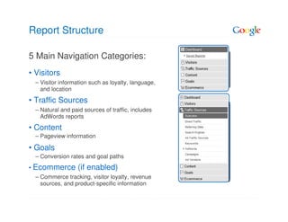 Report Structure

5 Main Navigation Categories:
• Visitors
  – Visitor information such as loyalty, language,
    and location

• Traffic Sources
  – Natural and paid sources of traffic, includes
    AdWords reports

• Content
  – Pageview information

• Goals
  – Conversion rates and goal paths
• Ecommerce        (if enabled)
  – Commerce tracking, visitor loyalty, revenue
    sources, and product-specific information
 