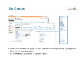 Site Content




• Learn where users are going on your site and how long they are staying there
• View trends for every page
• Segment the page data to see greater detail
 