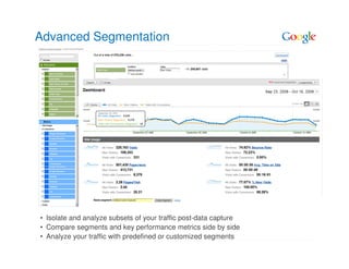 Advanced Segmentation




• Isolate and analyze subsets of your traffic post-data capture
• Compare segments and key performance metrics side by side
• Analyze your traffic with predefined or customized segments
 