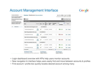 Account Management Interface




• Login dashboard overview with KPIs help users monitor accounts
• New navigation & interface helps users easily find and move between accounts & profiles
• Find account / profile box quickly locates desired account among many
 