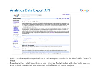 Analytics Data Export API




• Users can develop client applications to view Analytics data in the form of Google Data API
  feeds
• Export Analytics data for any type of use: integrate Analytics data with other data sources,
  build custom dashboards, visualizations or interfaces, do offline analysis
 