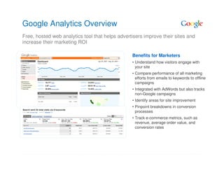 Google Analytics Overview
Free, hosted web analytics tool that helps advertisers improve their sites and
increase their marketing ROI

                                                 Benefits for Marketers
                                                 • Understand how visitors engage with
                                                   your site
                                                 • Compare performance of all marketing
                                                   efforts from emails to keywords to offline
                                                   campaigns
                                                 • Integrated with AdWords but also tracks
                                                   non-Google campaigns
                                                 • Identify areas for site improvement
                                                 • Pinpoint breakdowns in conversion
                                                   processes
                                                 • Track e-commerce metrics, such as
                                                   revenue, average order value, and
                                                   conversion rates
 