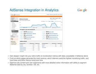 AdSense Integration in Analytics




• Gain deeper insight into your site's traffic & monetization metrics with data unavailable in AdSense alone
• Find out which pages generate the most revenue, which referrers send the highest monetizing traffic, and
  how these and other metrics trend over time
• Optimize site content and user experience with more detailed visitor information with ability to segment
  AdSense data by city, browser, OS, etc.
 