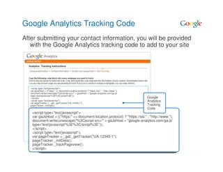 Google Analytics Tracking Code
After submitting your contact information, you will be provided
   with the Google Analytics tracking code to add to your site




   <script type="text/javascript">
   var gaJsHost = (("https:" == document.location.protocol) ? "https://ssl." : "http://www.");
   document.write(unescape("%3Cscript src='" + gaJsHost + "google-analytics.com/ga.js'
   type='text/javascript'%3E%3C/script%3E"));
   </script>                                                                                     Google
   <script type="text/javascript">                                                               Analytics
   var pageTracker = _gat._getTracker("UA-12345-1");
   pageTracker._initData();                                                                      Tracking
   pageTracker._trackPageview();                                                                 Code
   </script>
    <script type="text/javascript">
    var gaJsHost = (("https:" == document.location.protocol) ? "https://ssl." : "http://www.");
    document.write(unescape("%3Cscript src='" + gaJsHost + "google-analytics.com/ga.js'
    type='text/javascript'%3E%3C/script%3E"));
    </script>
    <script type="text/javascript">
    var pageTracker = _gat._getTracker("UA-12345-1");
    pageTracker._initData();
    pageTracker._trackPageview();
    </script>
 