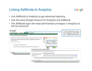 Linking AdWords to Analytics
• Link AdWords to Analytics to get advanced reporting
• Use the same Google Account for Analytics and AdWords
• The AdWords login will need administrator privileges in Analytics to
  link the accounts

                                                     To link accounts, go to
                                                     the Analytics tab within
                                                     your AdWords Account
 