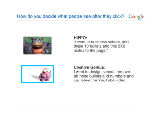 How do you decide what people see after they click?



                          HiPPO:
                          “I went to business school, add
                          these 10 bullets and this 2X2
                          matrix to the page.”



                          Creative Genius:
                          I went to design school, remove
                          all those bullets and numbers and
                          just leave the YouTube video
 