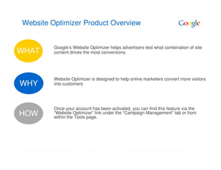 Website Optimizer Product Overview


         Google’s Website Optimizer helps advertisers test what combination of site
WHAT     content drives the most conversions.




         Website Optimizer is designed to help online marketers convert more visitors
WHY      into customers




         Once your account has been activated, you can find this feature via the
HOW      “Website Optimizer” link under the “Campaign Management” tab or from
         within the Tools page.
 