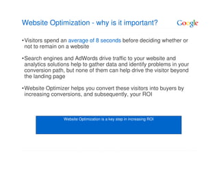 Website Optimization - why is it important?

•Visitors spend an average of 8 seconds before deciding whether or
 not to remain on a website

•Search engines and AdWords drive traffic to your website and
 analytics solutions help to gather data and identify problems in your
 conversion path, but none of them can help drive the visitor beyond
 the landing page

•Website Optimizer helps you convert these visitors into buyers by
 increasing conversions, and subsequently, your ROI



                 Website Optimization is a key step in increasing ROI
 