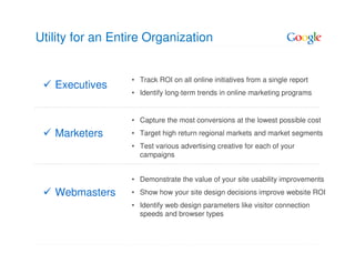 Utility for an Entire Organization


                  • Track ROI on all online initiatives from a single report
   Executives
                  • Identify long-term trends in online marketing programs


                  • Capture the most conversions at the lowest possible cost
   Marketers      • Target high return regional markets and market segments
                  • Test various advertising creative for each of your
                    campaigns


                  • Demonstrate the value of your site usability improvements
   Webmasters     • Show how your site design decisions improve website ROI
                  • Identify web design parameters like visitor connection
                    speeds and browser types
 