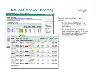 Detailed Graphical Reporting

                               • Reports are available in two
                                 formats
                                      Combinations Tab shows how
                                      each combination affects overall
                                      conversions
                                      Page Sections Tab rates how
                                      each section contributes to overall
                                      conversions as well as how each
                                      individual creative performs
 