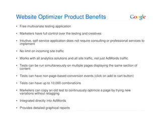 Website Optimizer Product Benefits
• Free multivariate testing application

• Marketers have full control over the testing and creatives

• Intuitive, self-service application does not require consulting or professional services to
  implement

• No limit on incoming site traffic

• Works with all analytics solutions and all site traffic, not just AdWords traffic

• Tests can be run simultaneously on multiple pages displaying the same section of
  content

• Tests can have non-page-based conversion events (click on add to cart button)

• Tests can have up to 10,000 combinations

• Marketers can copy an old test to continuously optimize a page by trying new
  variations without retagging

• Integrated directly into AdWords

• Provides detailed graphical reports
 