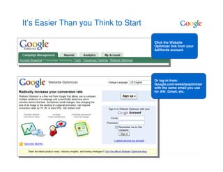 It’s Easier Than you Think to Start

                                      Click the Website
                                      Optimizer link from your
                                      AdWords account




                                      Or log in from:
                                      Google.com/websiteoptimizer
                                      with the same email you use
                                      for AW, Gmail, etc.
 