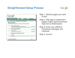 Straightforward Setup Process

                         Step 1: Identify pages you want
                           to test
                         Step 2: Add tags to experiment
                           pages (might require technical
                           help from a Webmaster)
                         Step 3: Enter your different
                           marketing messages and
                           creatives
                         Step 4: Launch
 