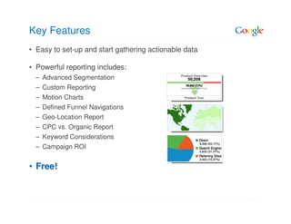 Key Features
• Easy to set-up and start gathering actionable data

• Powerful reporting includes:
  – Advanced Segmentation
  – Custom Reporting
  – Motion Charts
  – Defined Funnel Navigations
  – Geo-Location Report
  – CPC vs. Organic Report
  – Keyword Considerations
  – Campaign ROI


• Free!
 