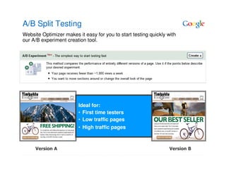 A/B Split Testing
Website Optimizer makes it easy for you to start testing quickly with
our A/B experiment creation tool.




                         Ideal for:
                         • First time testers
                         • Low traffic pages
                         • High traffic pages



     Version A                                                    Version B
 