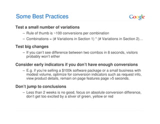 Some Best Practices
Test a small number of variations
   – Rule of thumb is ~100 conversions per combination
   – Combinations = (# Variations in Section 1) * (# Variations in Section 2)…

Test big changes
   – If you can’t see difference between two combos in 8 seconds, visitors
     probably won’t either

Consider early indicators if you don’t have enough conversions
   – E.g. if you’re selling a $100k software package or a small business with
     modest volume, optimize for conversion indicators such as request info,
     view product details, remain on page features page >5 seconds.

Don’t jump to conclusions
   – Less than 2 weeks is no good, focus on absolute conversion difference,
     don’t get too excited by a sliver of green, yellow or red
 