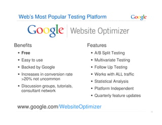 Web’s Most Popular Testing Platform




Benefits                           Features
   Free                               A/B Split Testing
   Easy to use                        Multivariate Testing
   Backed by Google                   Follow Up Testing
   Increases in conversion rate       Works with ALL traffic
   >20% not uncommon
                                      Statistical Analysis
   Discussion groups, tutorials,
                                      Platform Independent
   consultant network
                                      Quarterly feature updates

 www.google.com/WebsiteOptimizer
                                                                  77
 