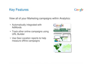 Key Features

View all of your Marketing campaigns within Analytics:

• Automatically integrated with
  AdWords
• Track other online campaigns using
  URL Builder
• Use Geo Location reports to help
  measure offline campaigns
 