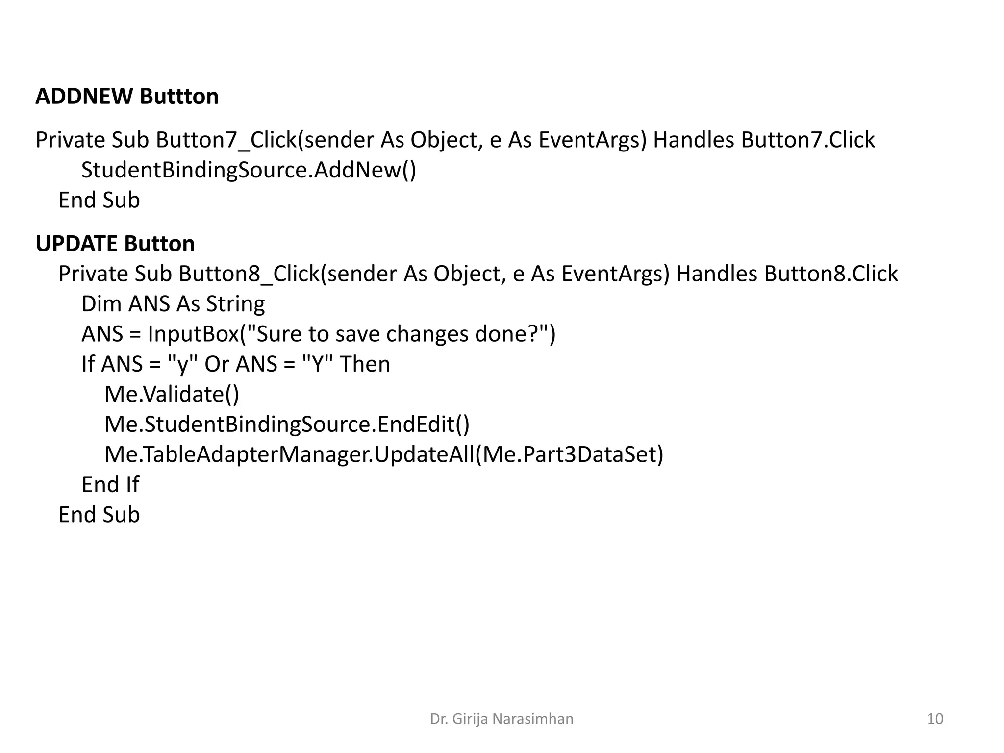 Dr. Girija Narasimhan 10
ADDNEW Buttton
Private Sub Button7_Click(sender As Object, e As EventArgs) Handles Button7.Click
StudentBindingSource.AddNew()
End Sub
UPDATE Button
Private Sub Button8_Click(sender As Object, e As EventArgs) Handles Button8.Click
Dim ANS As String
ANS = InputBox("Sure to save changes done?")
If ANS = "y" Or ANS = "Y" Then
Me.Validate()
Me.StudentBindingSource.EndEdit()
Me.TableAdapterManager.UpdateAll(Me.Part3DataSet)
End If
End Sub
 