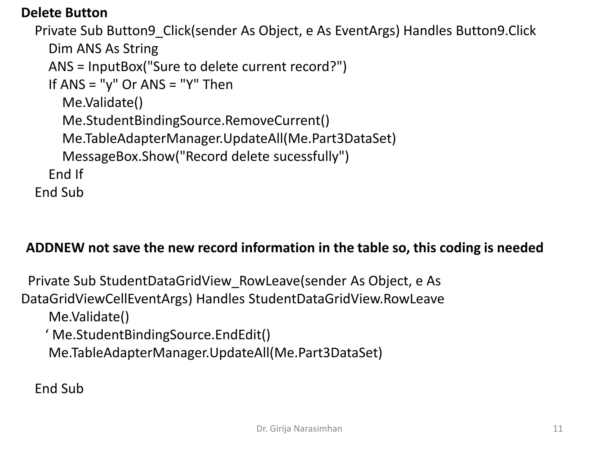 Dr. Girija Narasimhan 11
Private Sub StudentDataGridView_RowLeave(sender As Object, e As
DataGridViewCellEventArgs) Handles StudentDataGridView.RowLeave
Me.Validate()
‘ Me.StudentBindingSource.EndEdit()
Me.TableAdapterManager.UpdateAll(Me.Part3DataSet)
End Sub
Delete Button
Private Sub Button9_Click(sender As Object, e As EventArgs) Handles Button9.Click
Dim ANS As String
ANS = InputBox("Sure to delete current record?")
If ANS = "y" Or ANS = "Y" Then
Me.Validate()
Me.StudentBindingSource.RemoveCurrent()
Me.TableAdapterManager.UpdateAll(Me.Part3DataSet)
MessageBox.Show("Record delete sucessfully")
End If
End Sub
ADDNEW not save the new record information in the table so, this coding is needed
 