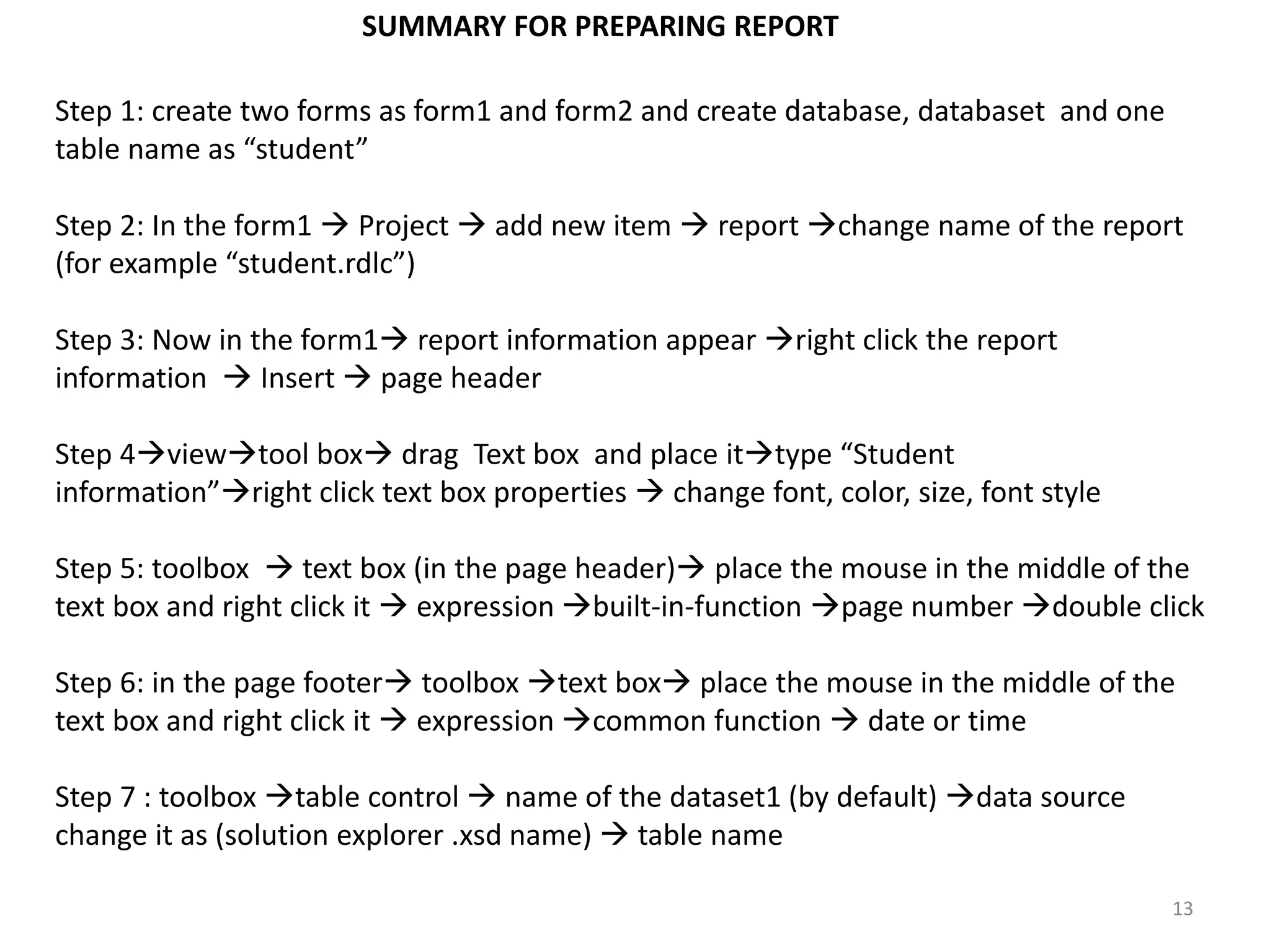 Step 1: create two forms as form1 and form2 and create database, databaset and one
table name as “student”
Step 2: In the form1  Project  add new item  report change name of the report
(for example “student.rdlc”)
Step 3: Now in the form1 report information appear right click the report
information  Insert  page header
Step 4viewtool box drag Text box and place ittype “Student
information”right click text box properties  change font, color, size, font style
Step 5: toolbox  text box (in the page header) place the mouse in the middle of the
text box and right click it  expression built-in-function page number double click
Step 6: in the page footer toolbox text box place the mouse in the middle of the
text box and right click it  expression common function  date or time
Step 7 : toolbox table control  name of the dataset1 (by default) data source
change it as (solution explorer .xsd name)  table name
13
SUMMARY FOR PREPARING REPORT
 