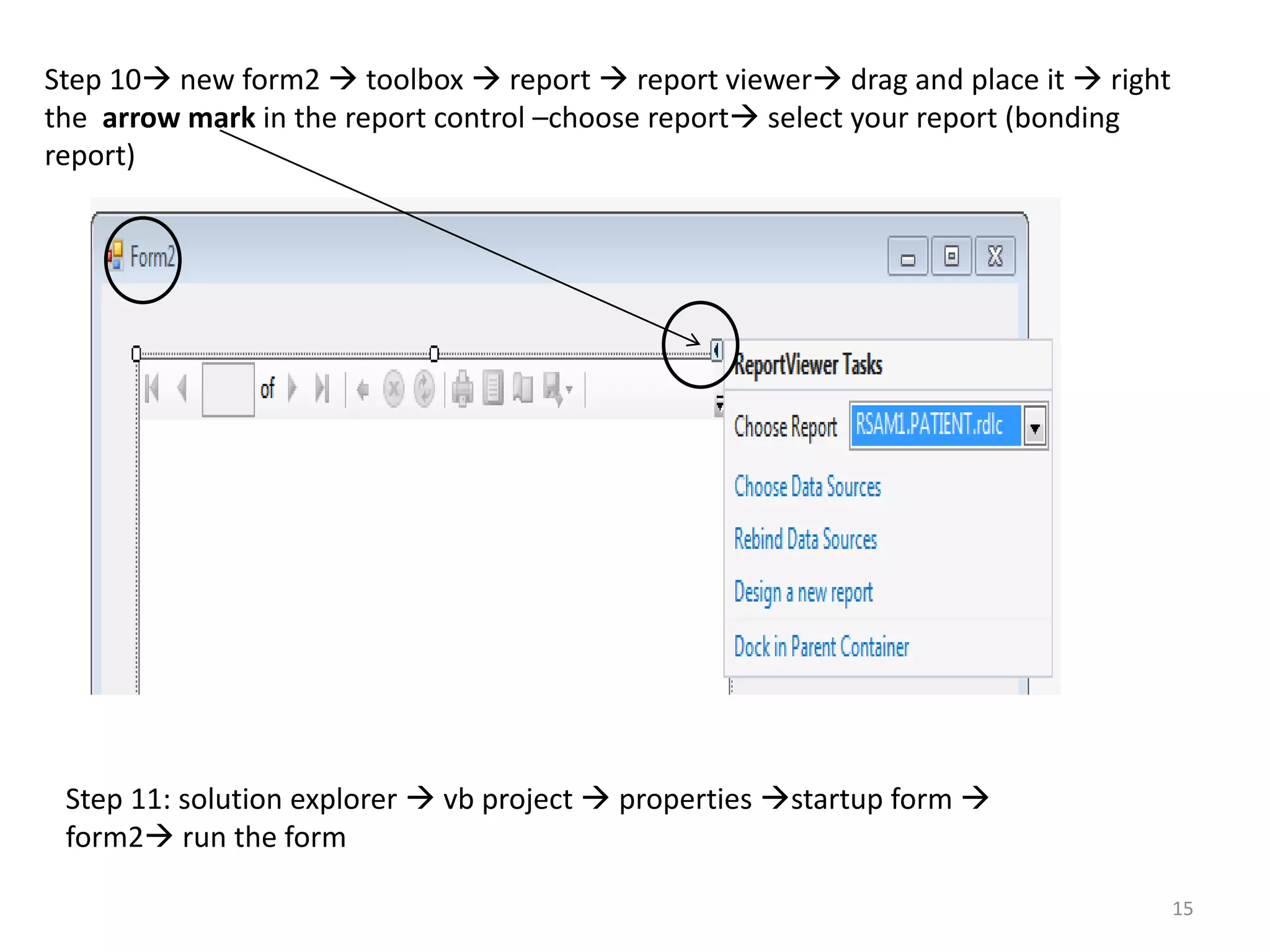Step 10 new form2  toolbox  report  report viewer drag and place it  right
the arrow mark in the report control –choose report select your report (bonding
report)
Step 11: solution explorer  vb project  properties startup form 
form2 run the form
15
 