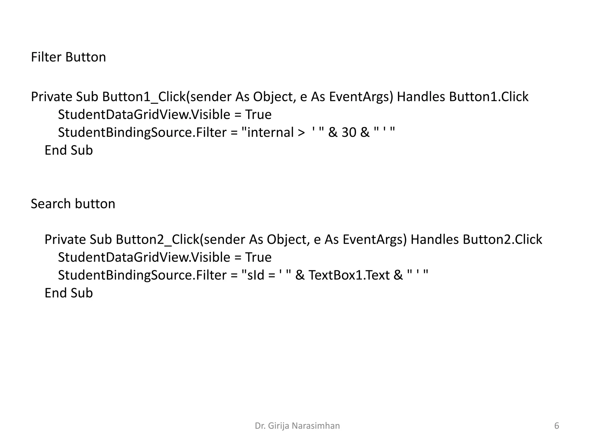 Dr. Girija Narasimhan 6
Private Sub Button1_Click(sender As Object, e As EventArgs) Handles Button1.Click
StudentDataGridView.Visible = True
StudentBindingSource.Filter = "internal > ' " & 30 & " ' "
End Sub
Search button
Private Sub Button2_Click(sender As Object, e As EventArgs) Handles Button2.Click
StudentDataGridView.Visible = True
StudentBindingSource.Filter = "sId = ' " & TextBox1.Text & " ' "
End Sub
Filter Button
 