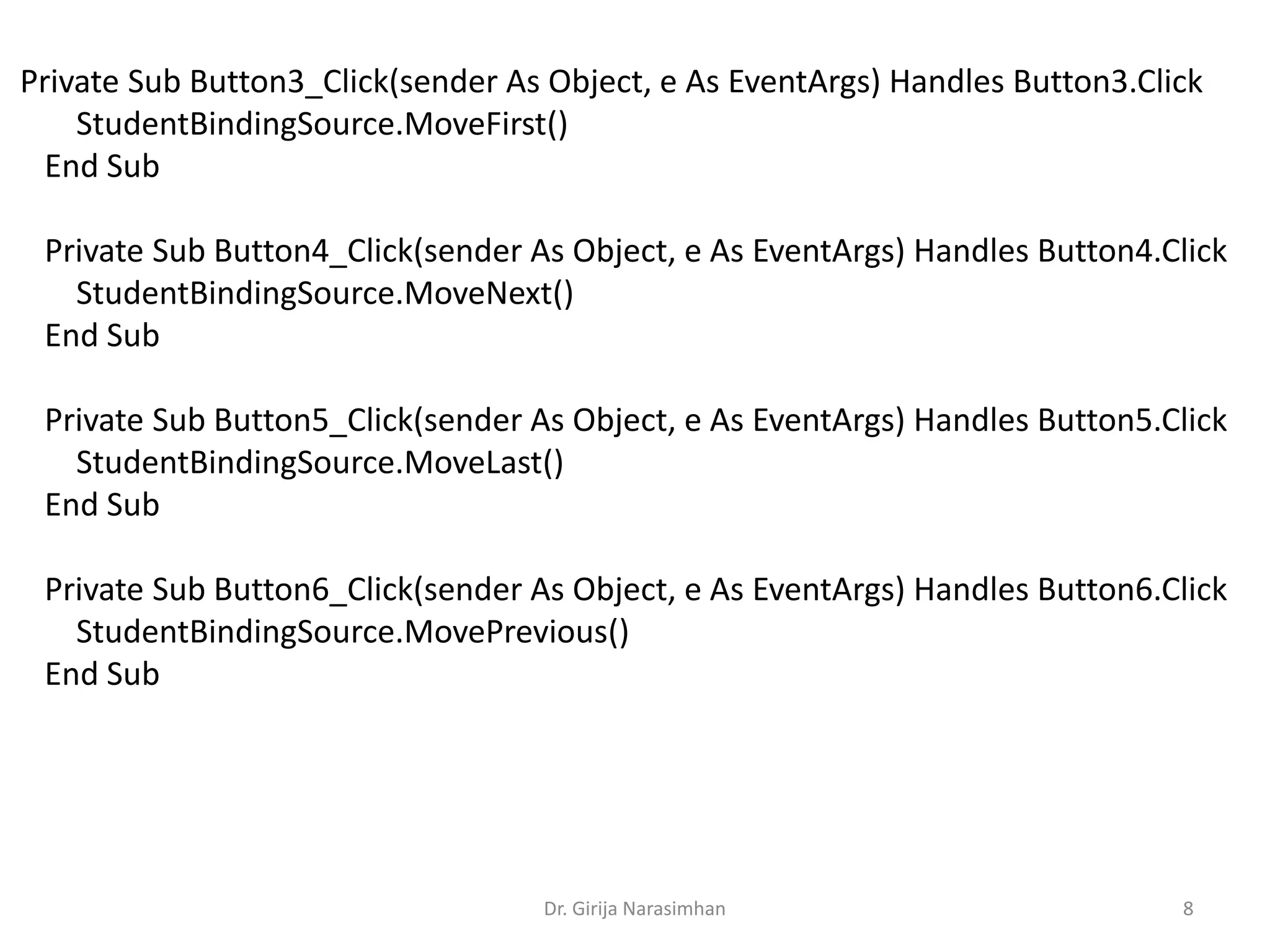 Dr. Girija Narasimhan 8
Private Sub Button3_Click(sender As Object, e As EventArgs) Handles Button3.Click
StudentBindingSource.MoveFirst()
End Sub
Private Sub Button4_Click(sender As Object, e As EventArgs) Handles Button4.Click
StudentBindingSource.MoveNext()
End Sub
Private Sub Button5_Click(sender As Object, e As EventArgs) Handles Button5.Click
StudentBindingSource.MoveLast()
End Sub
Private Sub Button6_Click(sender As Object, e As EventArgs) Handles Button6.Click
StudentBindingSource.MovePrevious()
End Sub
 