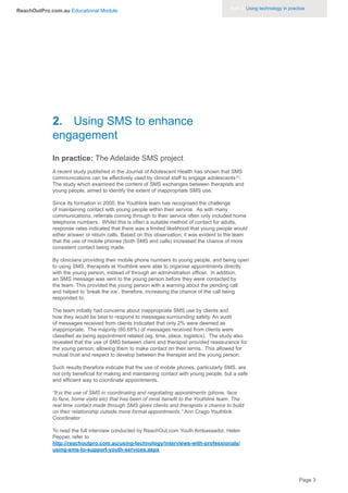 Part 3. Using technology in practice
ReachOutPro.com.au Educational Module




             2. Using SMS to enhance
             engagement
             In practice: The Adelaide SMS project
             A recent study published in the Journal of Adolescent Health has shown that SMS
             communications can be effectively used by clinical staff to engage adolescents [1].
             The study which examined the content of SMS exchanges between therapists and
             young people, aimed to identify the extent of inappropriate SMS use.

             Since its formation in 2000, the Youthlink team has recognised the challenge
             of maintaining contact with young people within their service. As with many
             communications, referrals coming through to their service often only included home
             telephone numbers. Whilst this is often a suitable method of contact for adults,
             response rates indicated that there was a limited likelihood that young people would
             either answer or return calls. Based on this observation, it was evident to the team
             that the use of mobile phones (both SMS and calls) increased the chance of more
             consistent contact being made.

             By clinicians providing their mobile phone numbers to young people, and being open
             to using SMS, therapists at Youthlink were able to organise appointments directly
             with the young person, instead of through an administration officer. In addition,
             an SMS message was sent to the young person before they were contacted by
             the team. This provided the young person with a warning about the pending call
             and helped to ‘break the ice’, therefore, increasing the chance of the call being
             responded to.

             The team initially had concerns about inappropriate SMS use by clients and
             how they would be best to respond to messages surrounding safety. An audit
             of messages received from clients indicated that only 2% were deemed as
             inappropriate. The majority (60.68%) of messages received from clients were
             classified as being appointment related (eg. time, place, logistics). The study also
             revealed that the use of SMS between client and therapist provided reassurance for
             the young person; allowing them to make contact on their terms. This allowed for
             mutual trust and respect to develop between the therapist and the young person.

             Such results therefore indicate that the use of mobile phones, particularly SMS, are
             not only beneficial for making and maintaining contact with young people, but a safe
             and efficient way to coordinate appointments.

             “It is the use of SMS in coordinating and negotiating appointments (phone, face
             to face, home visits etc) that has been of most benefit to the Youthlink team. The
             real time contact made through SMS gives clients and therapists a chance to build
             on their relationship outside more formal appointments.” Ann Crago Youthlink
             Coordinator

             To read the full interview conducted by ReachOut.com Youth Ambassador, Helen
             Pepper, refer to
             http://reachoutpro.com.au/using-technology/interviews-with-professionals/
             using-sms-to-support-youth-services.aspx




                                                                                                                           Page 3
 