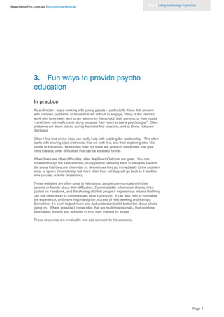 Part 3. Using technology in practice
ReachOutPro.com.au Educational Module




             3. Fun ways to provide psycho
             education
             In practice
             As a clinician I enjoy working with young people – particularly those that present
             with complex problems, or those that are difficult to engage. Many of the clients I
             work with have been sent to our service by the school, their parents, or their doctor
             – and have not really come along because they “want to see a psychologist”. Often
             problems are down played during the initial few sessions, and at times, not even
             disclosed.

             Often I find that online sites can really help with building the relationship. This often
             starts with sharing clips and media that we both like, and then exploring sites like
             tumblr or Facebook. More often than not there are posts on these sites that give
             hints towards other difficulties that can be explored further.

             When there are other difficulties, sites like ReachOut.com are great. You can
             browse through the sites with the young person; allowing them to navigate towards
             the areas that they are interested in. Sometimes they go immediately to the problem
             area, or ignore it completely, but more often than not they will go back to it another
             time (usually outside of session).

             These websites are often great to help young people communicate with their
             parents or friends about their difficulties. Downloadable information sheets, links
             posted on Facebook, and the sharing of other people’s experiences means that they
             can use other ways to communicate what’s going on. It can also help to normalise
             the experience, and more importantly the process of help seeking and therapy.
             Sometimes it’s even helped mum and dad understand a bit better too about what’s
             going on. Where possible I chose sites that are multidimensional – that combine
             information, forums and activities to hold their interest for longer.

             These resources are invaluable and add so much to the sessions.




                                                                                                                               Page 4
 