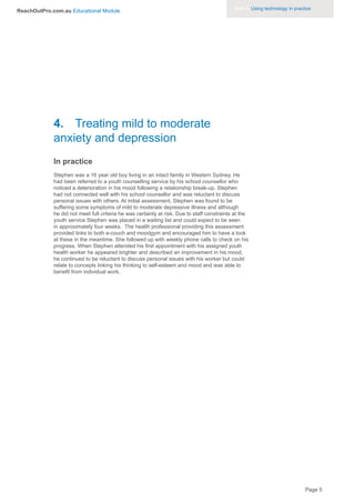 Part 3. Using technology in practice
ReachOutPro.com.au Educational Module




             4. Treating mild to moderate
             anxiety and depression
             In practice
             Stephen was a 16 year old boy living in an intact family in Western Sydney. He
             had been referred to a youth counselling service by his school counsellor who
             noticed a deterioration in his mood following a relationship break-up. Stephen
             had not connected well with his school counsellor and was reluctant to discuss
             personal issues with others. At initial assessment, Stephen was found to be
             suffering some symptoms of mild to moderate depressive illness and although
             he did not meet full criteria he was certainly at risk. Due to staff constraints at the
             youth service Stephen was placed in a waiting list and could expect to be seen
             in approximately four weeks. The health professional providing this assessment
             provided links to both e-couch and moodgym and encouraged him to have a look
             at these in the meantime. She followed up with weekly phone calls to check on his
             progress. When Stephen attended his first appointment with his assigned youth
             health worker he appeared brighter and described an improvement in his mood,
             he continued to be reluctant to discuss personal issues with his worker but could
             relate to concepts linking his thinking to self-esteem and mood and was able to
             benefit from individual work.




                                                                                                                               Page 5
 