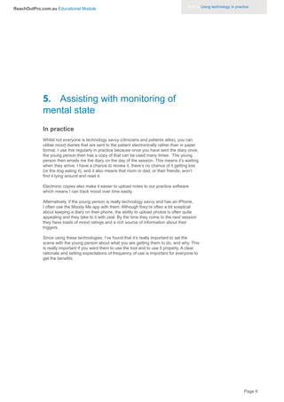Part 3. Using technology in practice
ReachOutPro.com.au Educational Module




             5. Assisting with monitoring of
             mental state
             In practice
             Whilst not everyone is technology savvy (clinicians and patients alike), you can
             utilise mood diaries that are sent to the patient electronically rather than in paper
             format. I use this regularly in practice because once you have sent the diary once,
             the young person then has a copy of that can be used many times. The young
             person then emails me the diary on the day of the session. This means it’s waiting
             when they arrive, I have a chance to review it, there’s no chance of it getting lost
             (or the dog eating it), and it also means that mum or dad, or their friends, won’t
             find it lying around and read it.

             Electronic copies also make it easier to upload notes to our practice software
             which means I can track mood over time easily.

             Alternatively, if the young person is really technology savvy and has an iPhone,
             I often use the Moody Me app with them. Although they’re often a bit sceptical
             about keeping a diary on their phone, the ability to upload photos is often quite
             appealing and they take to it with zeal. By the time they come to the next session
             they have loads of mood ratings and a rich source of information about their
             triggers.

             Since using these technologies, I’ve found that it’s really important to set the
             scene with the young person about what you are getting them to do, and why. This
             is really important if you want them to use the tool and to use it properly. A clear
             rationale and setting expectations of frequency of use is important for everyone to
             get the benefits.




                                                                                                                             Page 6
 