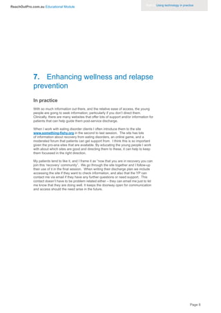Part 3. Using technology in practice
ReachOutPro.com.au Educational Module




             7. Enhancing wellness and relapse
             prevention
             In practice
             With so much information out there, and the relative ease of access, the young
             people are going to seek information; particularly if you don’t direct them.
             Clinically, there are many websites that offer lots of support and/or information for
             patients that can help guide them post-service discharge.

             When I work with eating disorder clients I often introduce them to the site
             www.something-fishy.org in the second to last session. The site has lots
             of information about recovery from eating disorders, an online game, and a
             moderated forum that patients can get support from. I think this is so important
             given the pro-ana sites that are available. By educating the young people I work
             with about which sites are good and directing them to these, it can help to keep
             them focussed in the right direction.

             My patients tend to like it, and I frame it as “now that you are in recovery you can
             join this ‘recovery’ community”. We go through the site together and I follow-up
             their use of it in the final session. When writing their discharge plan we include
             accessing the site if they want to check information, and also that the YP can
             contact me via email if they have any further questions or need support. This
             contact doesn’t have to be problem related either – they can email me just to let
             me know that they are doing well. It keeps the doorway open for communication
             and access should the need arise in the future.




                                                                                                                              Page 8
 
