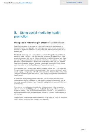 Part 3. Using technology in practice
ReachOutPro.com.au Educational Module




             8. Using social media for health
             promotion
             Using social networking in practice - Stealth Mission
             ReachOut.com uses social media as a key way to connect to young people in
             spaces where the young people are. In doing so, our aim is to raise awareness
             and reduce stigma around mental health, particularly in those who may not yet be
             seeking help.

             The Stealth Campaign was a competition run entirely through the ReachOut.com
             Facebook page. Through a specially designed application on our Facebook page,
             young people were able to enter the competition to win a Mac Computer and digital
             camera. They needed to order promotional material and then upload a photo to the
             Facebook page that showed a creative and unusual place that they had placed a
             ReachOut.com sticker, postcard or badge in their local community. Those photos
             were then voted on by the ReachOut.com Facebook community.

             The campaign was a huge success, with 170 photos entered and 3,258 votes cast.
             The winning photo collected 648 individual votes. It also proved a particularly good
             way to engage young males, with 52% of those entering the competition being male
             - a significant statistic given how difficult it is to engage young males around mental
             health issues.

             In addition to the high engagement with males, 25% of people who went to the
             collateral form ordered the stealth kit (the average conversion rate for this kind of
             campaign is usually between 2 and 6% so this highlighted how successful this form
             of media was).

             The reach of the media was not just limited to those involved in the competition
             either. A minimum of 27,950 people saw the Stealth Campaign in their newsfeed
             shared by friends – with the number probably being closer to 83,850 as anecdotal
             evidence suggests young people’s average number of friends is three times that of
             site average.

             This highlights the extensive reach and value of social media as a tool for promoting
             health, access to services and engaging young people.




                                                                                                                             Page 9
 