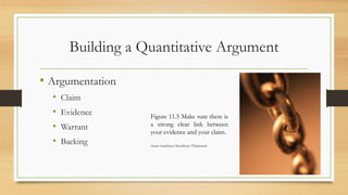 Building a Quantitative Argument
• Argumentation
• Claim
• Evidence
• Warrant
• Backing
Figure 11.5 Make sure there is
a strong clear link between
your evidence and your claim.
Source: Stockbyte/Stockbyte/Thinkstock
 