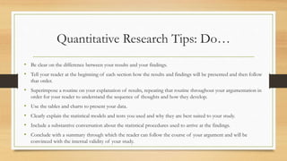 Quantitative Research Tips: Do…
• Be clear on the difference between your results and your findings.
• Tell your reader at the beginning of each section how the results and findings will be presented and then follow
that order.
• Superimpose a routine on your explanation of results, repeating that routine throughout your argumentation in
order for your reader to understand the sequence of thoughts and how they develop.
• Use the tables and charts to present your data.
• Clearly explain the statistical models and tests you used and why they are best suited to your study.
• Include a substantive conversation about the statistical procedures used to arrive at the findings.
• Conclude with a summary through which the reader can follow the course of your argument and will be
convinced with the internal validity of your study.
 