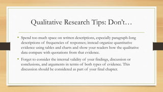Qualitative Research Tips: Don’t…
• Spend too much space on written descriptions, especially paragraph-long
descriptions of frequencies of responses; instead organize quantitative
evidence using tables and charts and show your readers how the qualitative
data compare with quotations from that evidence.
• Forget to consider the internal validity of your findings, discussion or
conclusions, and arguments in terms of both types of evidence. This
discussion should be considered as part of your final chapter.
 