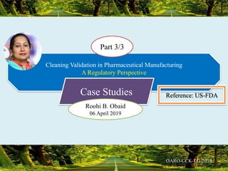 Cleaning Validation in Pharmaceutical Manufacturing
A Regulatory Perspective
Part 3/3
Case Studies Reference: US-FDA
Roohi B. Obaid
06 April 2019
 