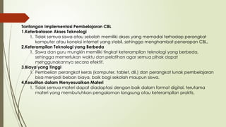 Tantangan Implementasi Pembelajaran CBL
1.Keterbatasan Akses Teknologi
1. Tidak semua siswa atau sekolah memiliki akses yang memadai terhadap perangkat
komputer atau koneksi internet yang stabil, sehingga menghambat penerapan CBL.
2.Keterampilan Teknologi yang Berbeda
1. Siswa dan guru mungkin memiliki tingkat keterampilan teknologi yang berbeda,
sehingga memerlukan waktu dan pelatihan agar semua pihak dapat
menggunakannya secara efektif.
3.Biaya yang Tinggi
1. Pembelian perangkat keras (komputer, tablet, dll.) dan perangkat lunak pembelajaran
bisa menjadi beban biaya, baik bagi sekolah maupun siswa.
4.Kesulitan dalam Menyesuaikan Materi
1. Tidak semua materi dapat diadaptasi dengan baik dalam format digital, terutama
materi yang membutuhkan pengalaman langsung atau keterampilan praktis.
 