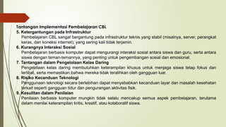 Tantangan Implementasi Pembelajaran CBL
5. Ketergantungan pada Infrastruktur
Pembelajaran CBL sangat bergantung pada infrastruktur teknis yang stabil (misalnya, server, perangkat
keras, dan koneksi internet), yang sering kali tidak terjamin.
6. Kurangnya Interaksi Sosial
Pembelajaran berbasis komputer dapat mengurangi interaksi sosial antara siswa dan guru, serta antara
siswa dengan teman-temannya, yang penting untuk pengembangan sosial dan emosional.
7. Tantangan dalam Pengelolaan Kelas Daring
Pengelolaan kelas daring membutuhkan keterampilan khusus untuk menjaga siswa tetap fokus dan
terlibat, serta memastikan bahwa mereka tidak teralihkan oleh gangguan luar.
8. Risiko Kecanduan Teknologi
Penggunaan teknologi secara berlebihan dapat menyebabkan kecanduan layar dan masalah kesehatan
terkait seperti gangguan tidur dan pengurangan aktivitas fisik.
9. Kesulitan dalam Penilaian
Penilaian berbasis komputer mungkin tidak selalu mencakup semua aspek pembelajaran, terutama
dalam menilai keterampilan kritis, kreatif, atau kolaboratif siswa.
 