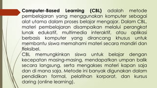Computer-Based Learning (CBL) adalah metode
pembelajaran yang menggunakan komputer sebagai
alat utama dalam proses belajar mengajar. Dalam CBL,
materi pembelajaran disampaikan melalui perangkat
lunak edukatif, multimedia interaktif, atau aplikasi
berbasis komputer yang dirancang khusus untuk
membantu siswa memahami materi secara mandiri dan
fleksibel.
CBL memungkinkan siswa untuk belajar dengan
kecepatan masing-masing, mendapatkan umpan balik
secara langsung, serta mengakses materi kapan saja
dan di mana saja. Metode ini banyak digunakan dalam
pendidikan formal, pelatihan korporat, dan kursus
daring (online learning).
 