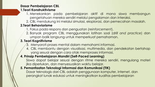 Dasar Pembelajaran CBL
1.Teori Konstruktivisme
1. Menekankan pada pembelajaran aktif di mana siswa membangun
pengetahuan mereka sendiri melalui pengalaman dan interaksi.
2. CBL mendukung ini melalui simulasi, eksplorasi, dan pemecahan masalah.
2.Teori Behaviorisme
1. Fokus pada respons dan penguatan (reinforcement).
2. Banyak program CBL menggunakan latihan soal (drill and practice) dan
umpan balik langsung untuk memperkuat pemahaman.
3. Teori Kognitivisme
3. Menyoroti proses mental dalam memahami informasi.
4. CBL membantu dengan visualisasi, multimedia, dan pendekatan bertahap
yang sesuai dengan cara otak memproses informasi.
4. Prinsip Pembelajaran Mandiri (Self-Paced Learning)
Siswa dapat belajar sesuai dengan ritme mereka sendiri, mengulang materi
jika diperlukan, dan menyesuaikan waktu belajar.
5. Pemanfaatan Teknologi Informasi dan Komunikasi (TIK)
Dasar teknologis dari CBL adalah penggunaan komputer, internet, dan
perangkat lunak edukasi untuk meningkatkan kualitas pembelajaran
 