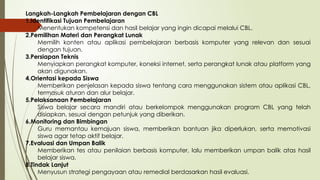 Langkah-Langkah Pembelajaran dengan CBL
1.Identifikasi Tujuan Pembelajaran
Menentukan kompetensi dan hasil belajar yang ingin dicapai melalui CBL.
2.Pemilihan Materi dan Perangkat Lunak
Memilih konten atau aplikasi pembelajaran berbasis komputer yang relevan dan sesuai
dengan tujuan.
3.Persiapan Teknis
Menyiapkan perangkat komputer, koneksi internet, serta perangkat lunak atau platform yang
akan digunakan.
4.Orientasi kepada Siswa
Memberikan penjelasan kepada siswa tentang cara menggunakan sistem atau aplikasi CBL,
termasuk aturan dan alur belajar.
5.Pelaksanaan Pembelajaran
Siswa belajar secara mandiri atau berkelompok menggunakan program CBL yang telah
disiapkan, sesuai dengan petunjuk yang diberikan.
6.Monitoring dan Bimbingan
Guru memantau kemajuan siswa, memberikan bantuan jika diperlukan, serta memotivasi
siswa agar tetap aktif belajar.
7.Evaluasi dan Umpan Balik
Memberikan tes atau penilaian berbasis komputer, lalu memberikan umpan balik atas hasil
belajar siswa.
8.Tindak Lanjut
Menyusun strategi pengayaan atau remedial berdasarkan hasil evaluasi.
 