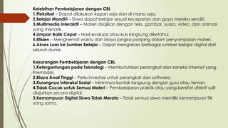 Kelebihan Pembelajaran dengan CBL
1.Fleksibel – Dapat dilakukan kapan saja dan di mana saja.
2.Belajar Mandiri – Siswa dapat belajar sesuai kecepatan dan gaya mereka sendiri.
3.Multimedia Interaktif – Materi disajikan dengan teks, gambar, suara, video, dan animasi
yang menarik.
4.Umpan Balik Cepat – Hasil evaluasi atau kuis langsung diketahui.
5.Efisien – Menghemat waktu dan biaya jangka panjang dalam penyampaian materi.
6.Akses Luas ke Sumber Belajar – Dapat mengakses berbagai sumber belajar digital dari
seluruh dunia.
Kekurangan Pembelajaran dengan CBL
1.Ketergantungan pada Teknologi – Membutuhkan perangkat dan koneksi internet yang
memadai.
2.Biaya Awal Tinggi – Perlu investasi untuk perangkat dan software.
3.Kurangnya Interaksi Sosial – Minimnya kontak langsung dengan guru atau teman.
4.Tidak Cocok untuk Semua Materi – Pembelajaran praktik atau yang bersifat afektif sulit
diajarkan secara digital.
5.Kemampuan Digital Siswa Tidak Merata – Tidak semua siswa memiliki kemampuan TIK
yang sama.
 